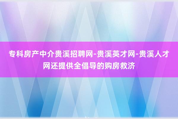 专科房产中介贵溪招聘网-贵溪英才网-贵溪人才网还提供全倡导的购房救济